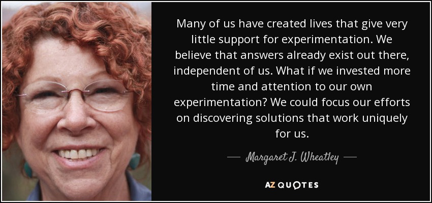 Many of us have created lives that give very little support for experimentation. We believe that answers already exist out there, independent of us. What if we invested more time and attention to our own experimentation? We could focus our efforts on discovering solutions that work uniquely for us. - Margaret J. Wheatley