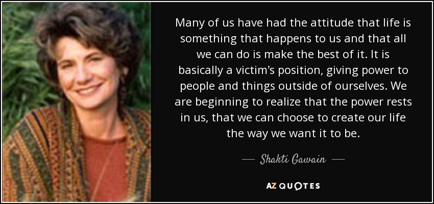 Many of us have had the attitude that life is something that happens to us and that all we can do is make the best of it. It is basically a victim's position, giving power to people and things outside of ourselves. We are beginning to realize that the power rests in us, that we can choose to create our life the way we want it to be. - Shakti Gawain