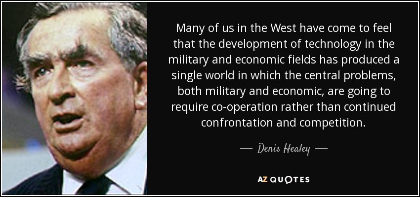 Many of us in the West have come to feel that the development of technology in the military and economic fields has produced a single world in which the central problems, both military and economic, are going to require co-operation rather than continued confrontation and competition. - Denis Healey