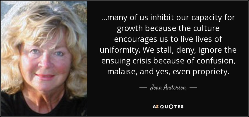...many of us inhibit our capacity for growth because the culture encourages us to live lives of uniformity. We stall, deny, ignore the ensuing crisis because of confusion, malaise, and yes, even propriety. - Joan Anderson