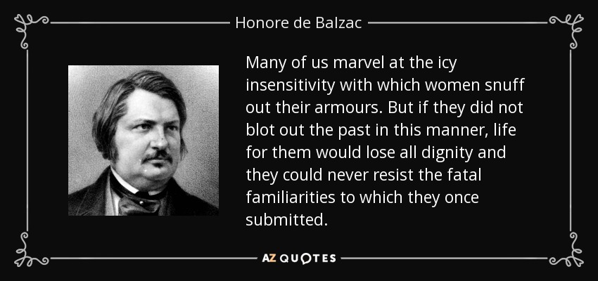 Many of us marvel at the icy insensitivity with which women snuff out their armours. But if they did not blot out the past in this manner, life for them would lose all dignity and they could never resist the fatal familiarities to which they once submitted. - Honore de Balzac