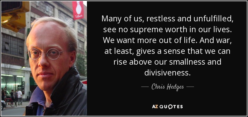Many of us, restless and unfulfilled, see no supreme worth in our lives. We want more out of life. And war, at least, gives a sense that we can rise above our smallness and divisiveness. - Chris Hedges