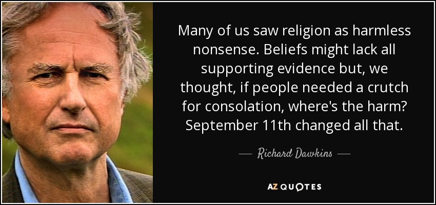 Many of us saw religion as harmless nonsense. Beliefs might lack all supporting evidence but, we thought, if people needed a crutch for consolation, where's the harm? September 11th changed all that. - Richard Dawkins
