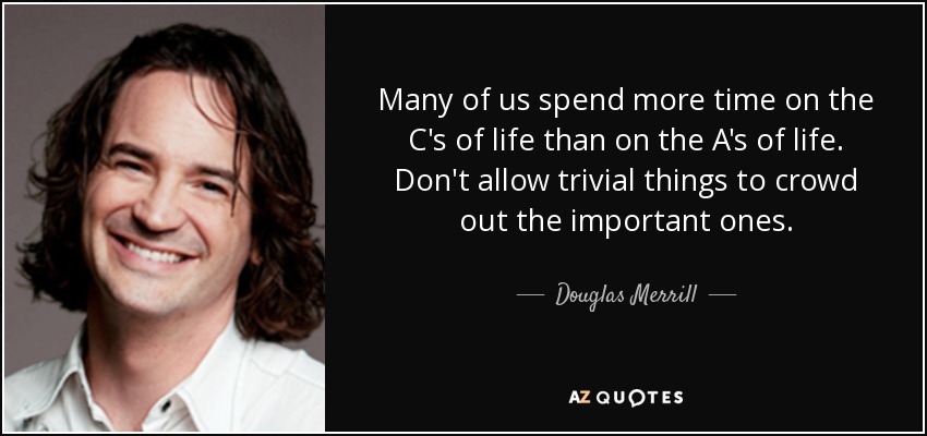 Many of us spend more time on the C's of life than on the A's of life. Don't allow trivial things to crowd out the important ones. - Douglas Merrill