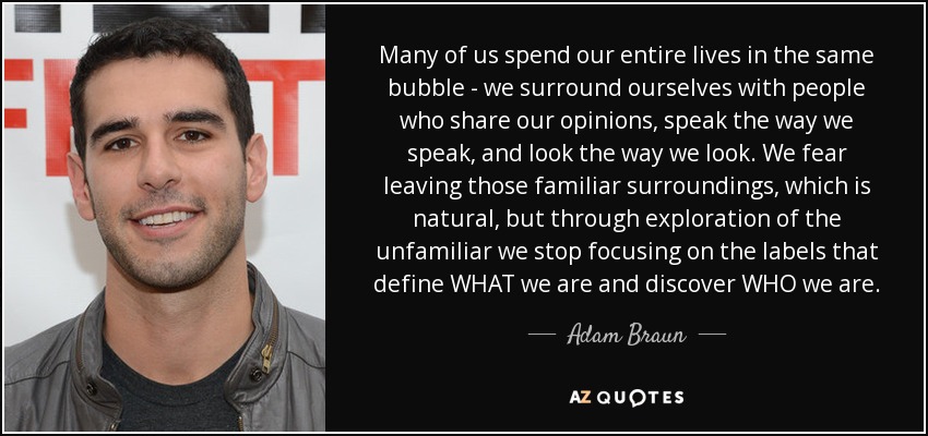 Many of us spend our entire lives in the same bubble - we surround ourselves with people who share our opinions, speak the way we speak, and look the way we look. We fear leaving those familiar surroundings, which is natural, but through exploration of the unfamiliar we stop focusing on the labels that define WHAT we are and discover WHO we are. - Adam Braun
