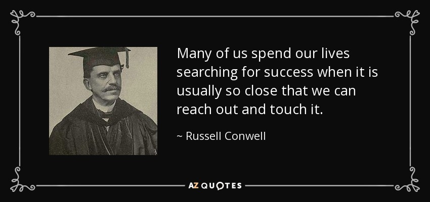 Many of us spend our lives searching for success when it is usually so close that we can reach out and touch it. - Russell Conwell