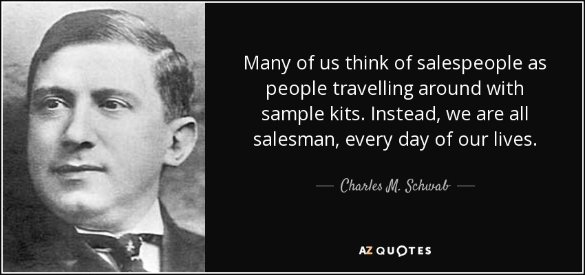 Many of us think of salespeople as people travelling around with sample kits. Instead, we are all salesman, every day of our lives. - Charles M. Schwab