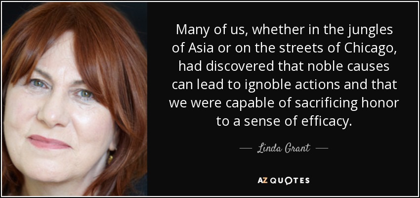 Many of us, whether in the jungles of Asia or on the streets of Chicago, had discovered that noble causes can lead to ignoble actions and that we were capable of sacrificing honor to a sense of efficacy. - Linda Grant