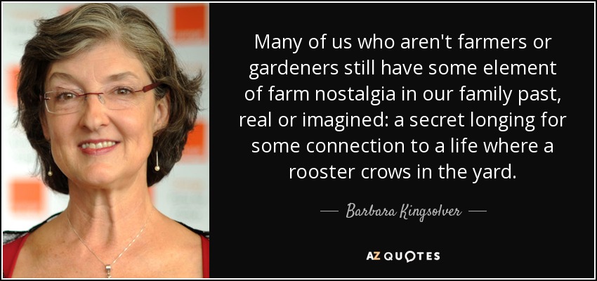 Many of us who aren't farmers or gardeners still have some element of farm nostalgia in our family past, real or imagined: a secret longing for some connection to a life where a rooster crows in the yard. - Barbara Kingsolver