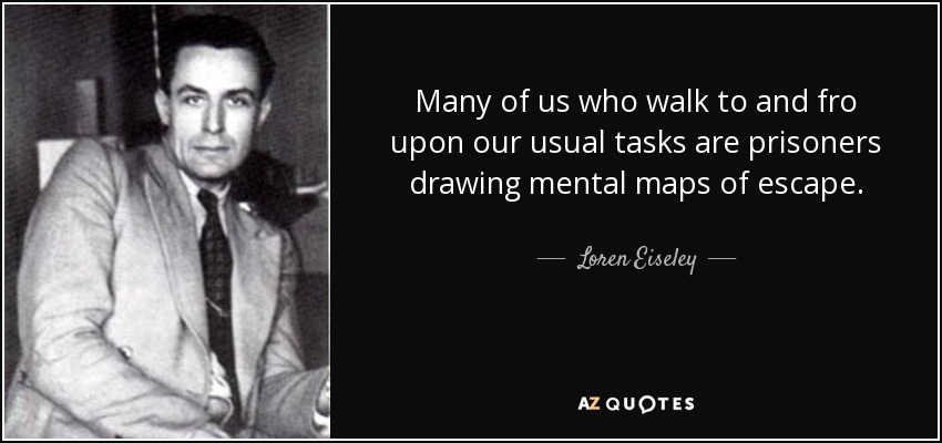 Many of us who walk to and fro upon our usual tasks are prisoners drawing mental maps of escape. - Loren Eiseley