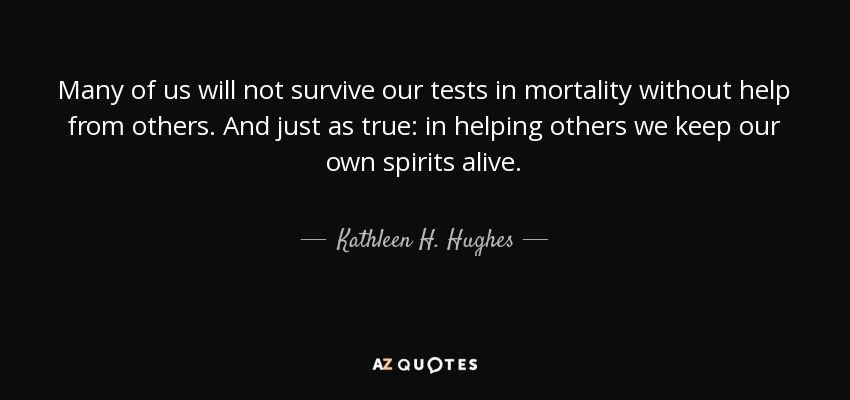 Many of us will not survive our tests in mortality without help from others. And just as true: in helping others we keep our own spirits alive. - Kathleen H. Hughes