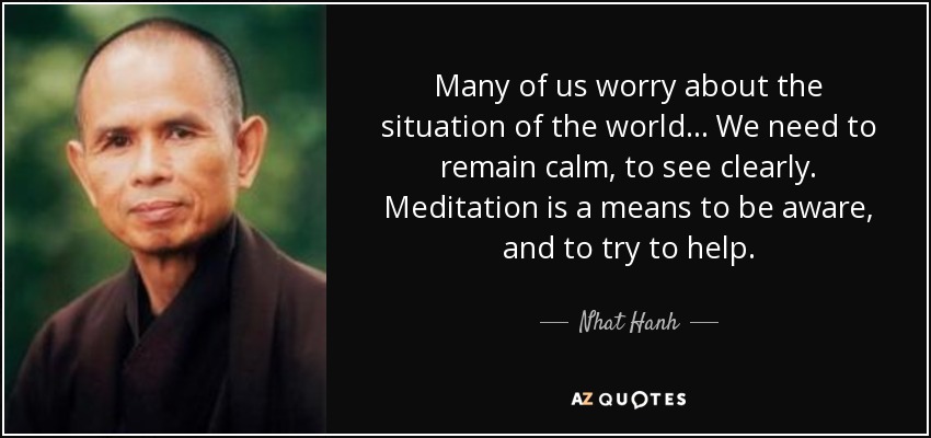 Many of us worry about the situation of the world . . . We need to remain calm, to see clearly. Meditation is a means to be aware, and to try to help. - Nhat Hanh