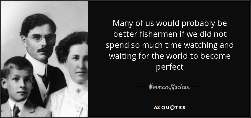 Many of us would probably be better fishermen if we did not spend so much time watching and waiting for the world to become perfect - Norman Maclean