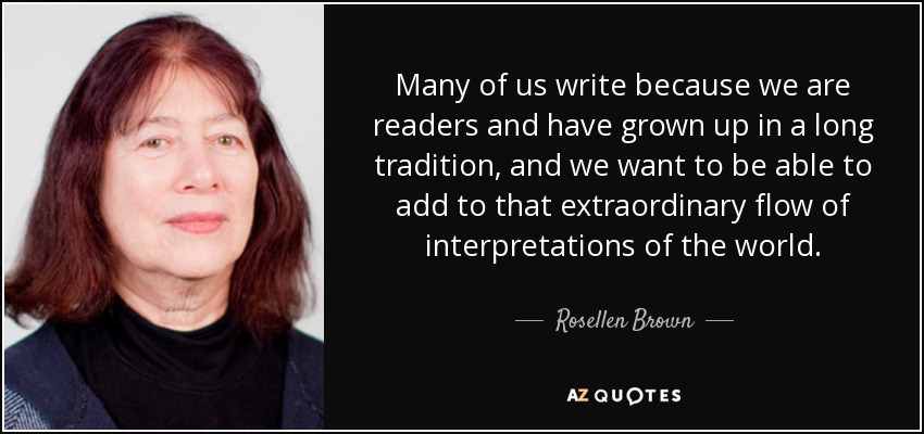 Many of us write because we are readers and have grown up in a long tradition, and we want to be able to add to that extraordinary flow of interpretations of the world. - Rosellen Brown