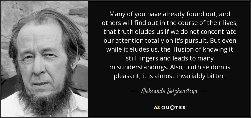 Many of you have already found out, and others will find out in the course of their lives, that truth eludes us if we do not concentrate our attention totally on it's pursuit. But even while it eludes us, the illusion of knowing it still lingers and leads to many misunderstandings. Also, truth seldom is pleasant; it is almost invariably bitter. - Aleksandr Solzhenitsyn