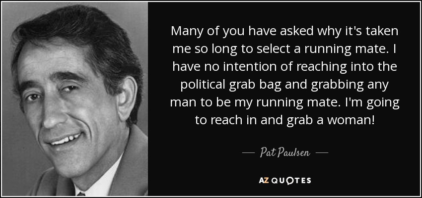 Many of you have asked why it's taken me so long to select a running mate. I have no intention of reaching into the political grab bag and grabbing any man to be my running mate. I'm going to reach in and grab a woman! - Pat Paulsen