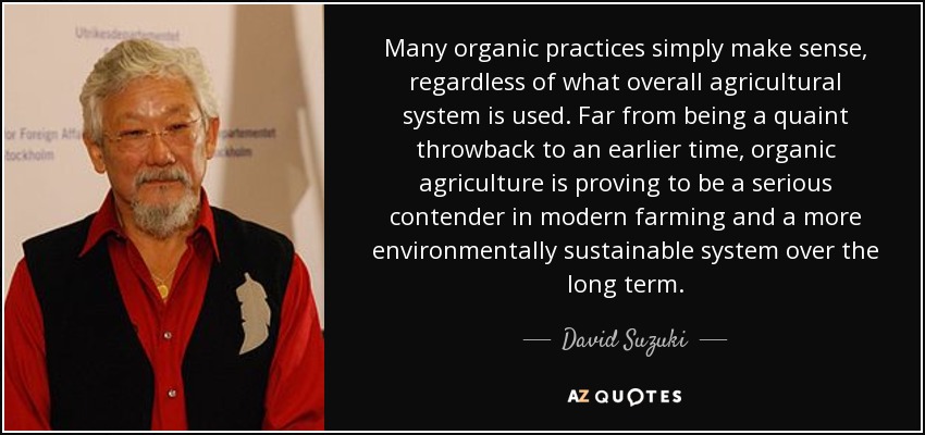 Many organic practices simply make sense, regardless of what overall agricultural system is used. Far from being a quaint throwback to an earlier time, organic agriculture is proving to be a serious contender in modern farming and a more environmentally sustainable system over the long term. - David Suzuki