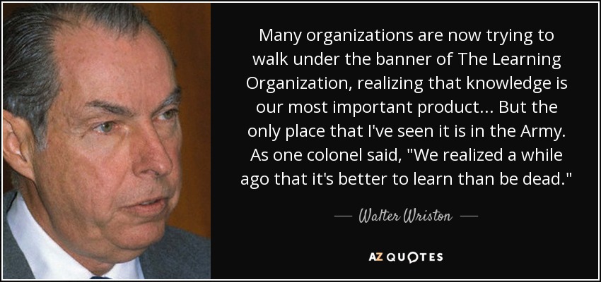 Many organizations are now trying to walk under the banner of The Learning Organization, realizing that knowledge is our most important product ... But the only place that I've seen it is in the Army. As one colonel said, 