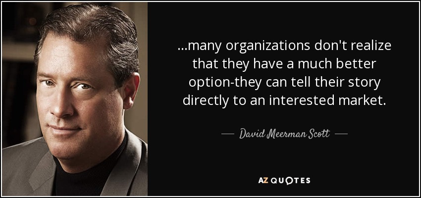 ...many organizations don't realize that they have a much better option-they can tell their story directly to an interested market. - David Meerman Scott