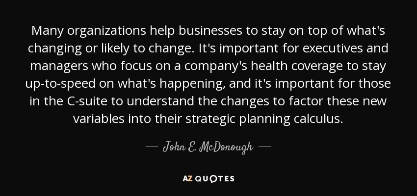 Many organizations help businesses to stay on top of what's changing or likely to change. It's important for executives and managers who focus on a company's health coverage to stay up-to-speed on what's happening, and it's important for those in the C-suite to understand the changes to factor these new variables into their strategic planning calculus. - John E. McDonough