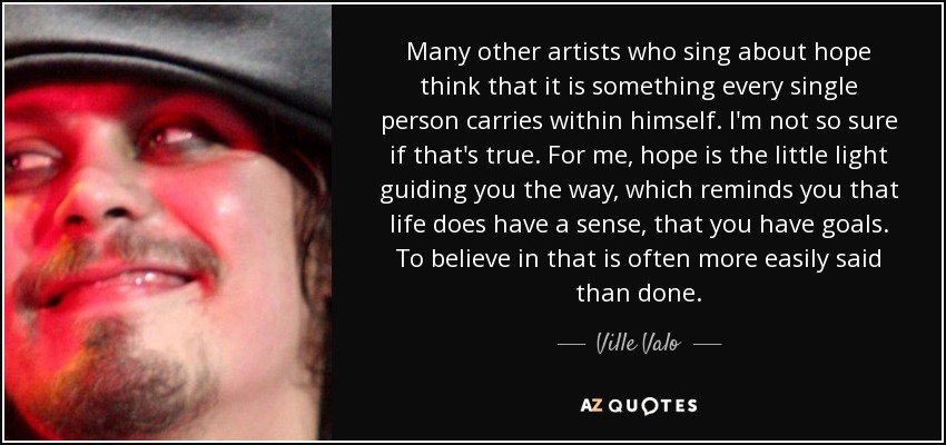 Many other artists who sing about hope think that it is something every single person carries within himself. I'm not so sure if that's true. For me, hope is the little light guiding you the way, which reminds you that life does have a sense, that you have goals. To believe in that is often more easily said than done. - Ville Valo