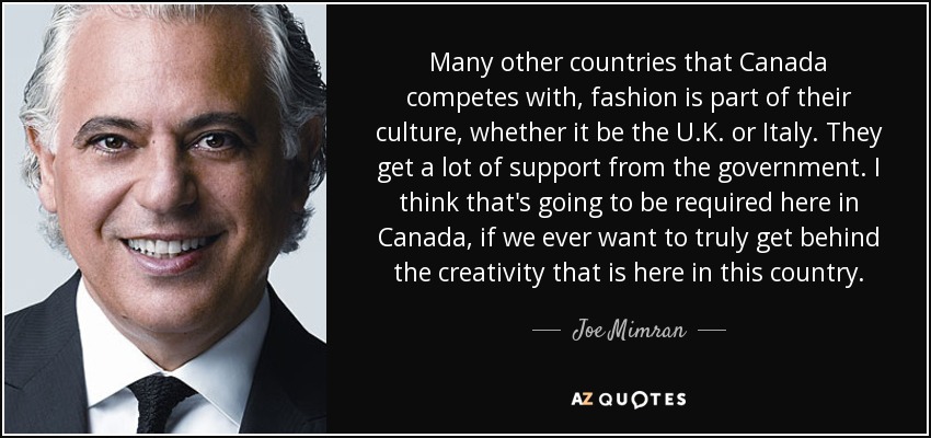 Many other countries that Canada competes with, fashion is part of their culture, whether it be the U.K. or Italy. They get a lot of support from the government. I think that's going to be required here in Canada, if we ever want to truly get behind the creativity that is here in this country. - Joe Mimran