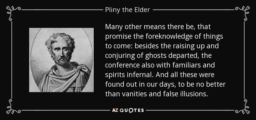 Many other means there be, that promise the foreknowledge of things to come: besides the raising up and conjuring of ghosts departed, the conference also with familiars and spirits infernal. And all these were found out in our days, to be no better than vanities and false illusions. - Pliny the Elder