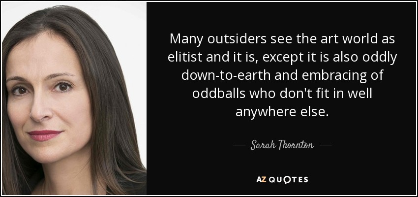 Many outsiders see the art world as elitist and it is, except it is also oddly down-to-earth and embracing of oddballs who don't fit in well anywhere else. - Sarah Thornton