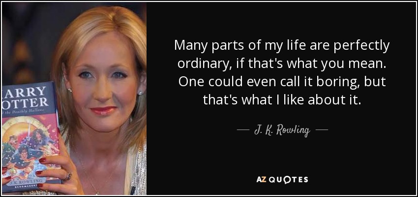 Many parts of my life are perfectly ordinary, if that's what you mean. One could even call it boring, but that's what I like about it. - J. K. Rowling