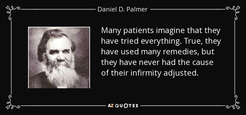 Many patients imagine that they have tried everything. True, they have used many remedies, but they have never had the cause of their infirmity adjusted. - Daniel D. Palmer