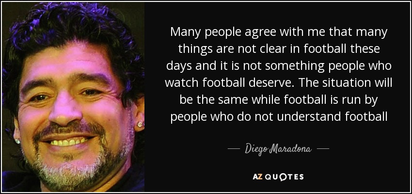 Many people agree with me that many things are not clear in football these days and it is not something people who watch football deserve. The situation will be the same while football is run by people who do not understand football - Diego Maradona
