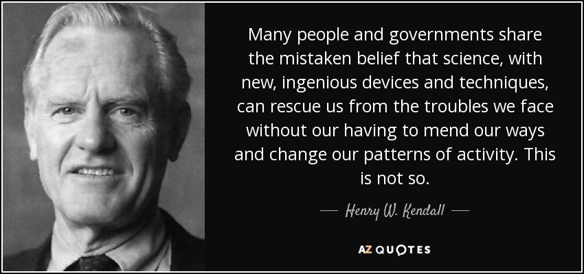 Many people and governments share the mistaken belief that science, with new, ingenious devices and techniques, can rescue us from the troubles we face without our having to mend our ways and change our patterns of activity. This is not so. - Henry W. Kendall