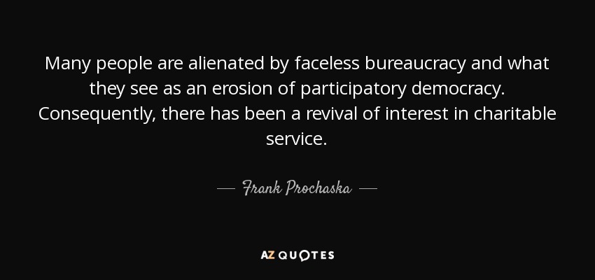 Many people are alienated by faceless bureaucracy and what they see as an erosion of participatory democracy. Consequently, there has been a revival of interest in charitable service. - Frank Prochaska