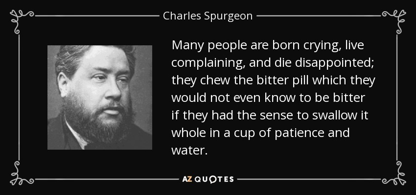 Many people are born crying, live complaining, and die disappointed; they chew the bitter pill which they would not even know to be bitter if they had the sense to swallow it whole in a cup of patience and water. - Charles Spurgeon