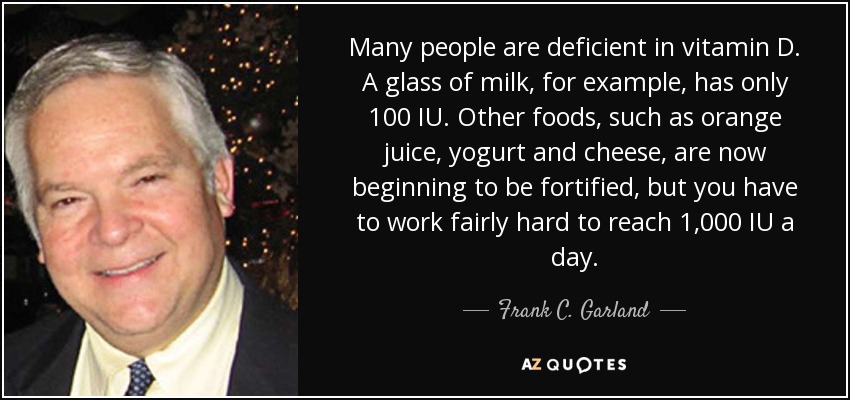 Many people are deficient in vitamin D. A glass of milk, for example, has only 100 IU. Other foods, such as orange juice, yogurt and cheese, are now beginning to be fortified, but you have to work fairly hard to reach 1,000 IU a day. - Frank C. Garland