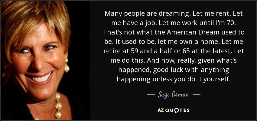 Many people are dreaming. Let me rent. Let me have a job. Let me work until I'm 70. That's not what the American Dream used to be. It used to be, let me own a home. Let me retire at 59 and a half or 65 at the latest. Let me do this. And now, really, given what's happened, good luck with anything happening unless you do it yourself. - Suze Orman