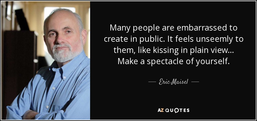 Many people are embarrassed to create in public. It feels unseemly to them, like kissing in plain view... Make a spectacle of yourself. - Eric Maisel