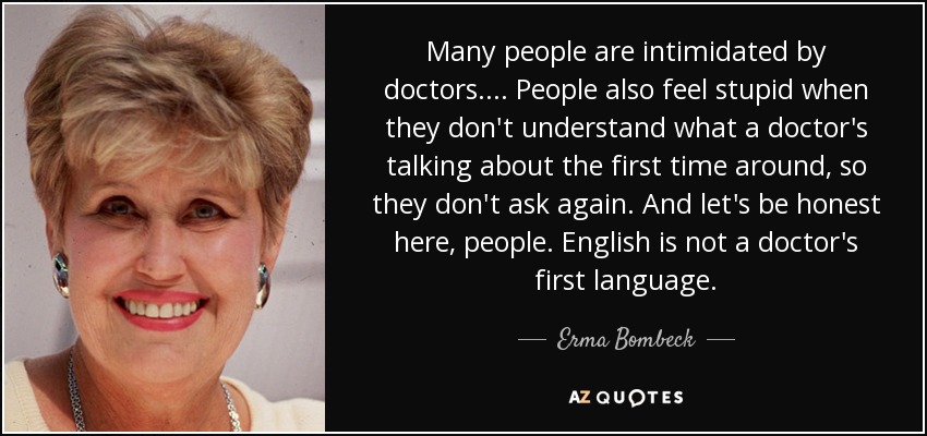Many people are intimidated by doctors. ... People also feel stupid when they don't understand what a doctor's talking about the first time around, so they don't ask again. And let's be honest here, people. English is not a doctor's first language. - Erma Bombeck