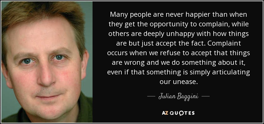 Many people are never happier than when they get the opportunity to complain, while others are deeply unhappy with how things are but just accept the fact. Complaint occurs when we refuse to accept that things are wrong and we do something about it, even if that something is simply articulating our unease. - Julian Baggini