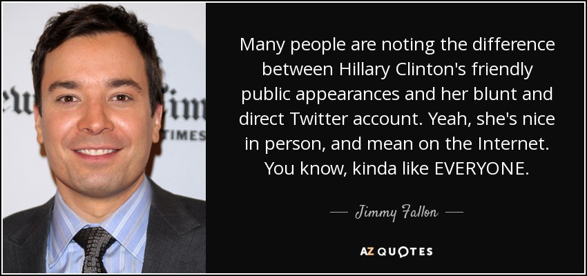 Many people are noting the difference between Hillary Clinton's friendly public appearances and her blunt and direct Twitter account. Yeah, she's nice in person, and mean on the Internet. You know, kinda like EVERYONE. - Jimmy Fallon