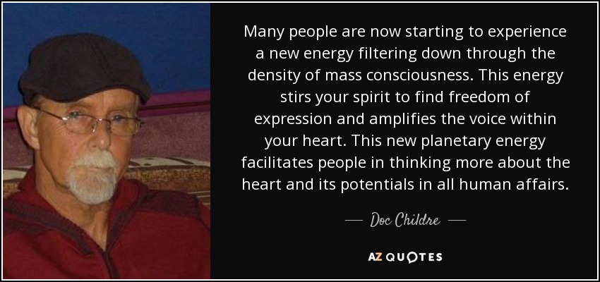 Many people are now starting to experience a new energy filtering down through the density of mass consciousness. This energy stirs your spirit to find freedom of expression and amplifies the voice within your heart. This new planetary energy facilitates people in thinking more about the heart and its potentials in all human affairs. - Doc Childre