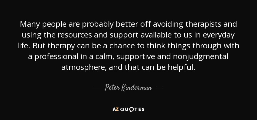 Many people are probably better off avoiding therapists and using the resources and support available to us in everyday life. But therapy can be a chance to think things through with a professional in a calm, supportive and nonjudgmental atmosphere, and that can be helpful. - Peter Kinderman