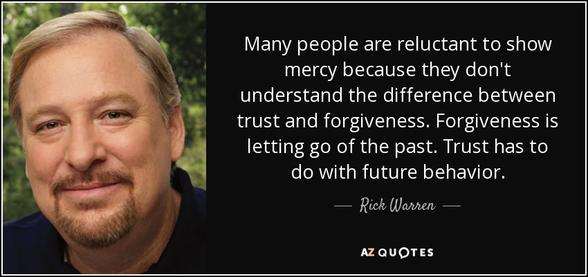 Many people are reluctant to show mercy because they don't understand the difference between trust and forgiveness. Forgiveness is letting go of the past. Trust has to do with future behavior. - Rick Warren