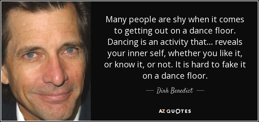 Many people are shy when it comes to getting out on a dance floor. Dancing is an activity that... reveals your inner self, whether you like it, or know it, or not. It is hard to fake it on a dance floor. - Dirk Benedict