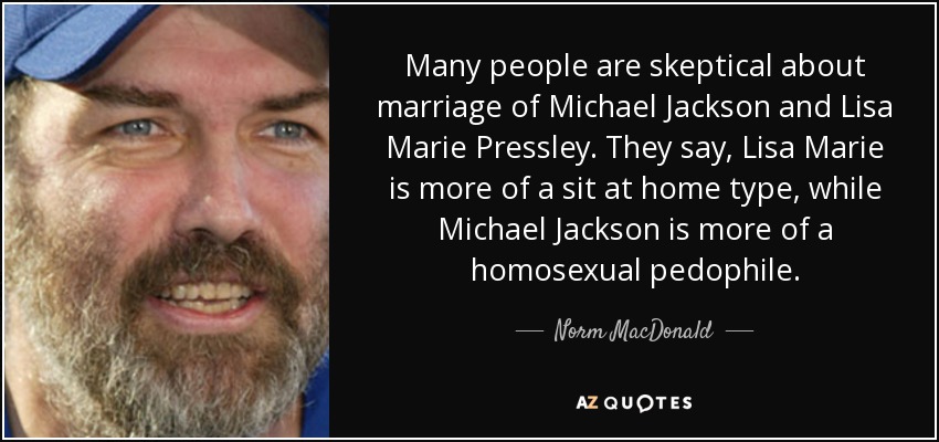 Many people are skeptical about marriage of Michael Jackson and Lisa Marie Pressley. They say, Lisa Marie is more of a sit at home type, while Michael Jackson is more of a homosexual pedophile. - Norm MacDonald