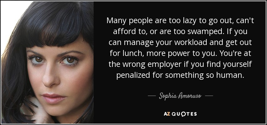 Many people are too lazy to go out, can't afford to, or are too swamped. If you can manage your workload and get out for lunch, more power to you. You're at the wrong employer if you find yourself penalized for something so human. - Sophia Amoruso