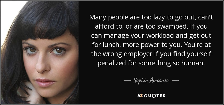 Many people are too lazy to go out, can't afford to, or are too swamped. If you can manage your workload and get out for lunch, more power to you. You're at the wrong employer if you find yourself penalized for something so human. - Sophia Amoruso