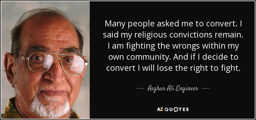 Many people asked me to convert. I said my religious convictions remain. I am fighting the wrongs within my own community. And if I decide to convert I will lose the right to fight. - Asghar Ali Engineer