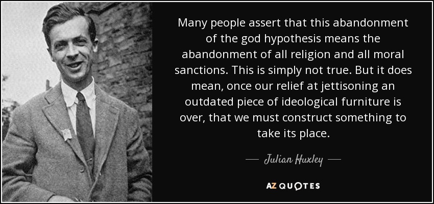 Many people assert that this abandonment of the god hypothesis means the abandonment of all religion and all moral sanctions. This is simply not true. But it does mean, once our relief at jettisoning an outdated piece of ideological furniture is over, that we must construct something to take its place. - Julian Huxley