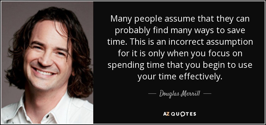 Many people assume that they can probably find many ways to save time. This is an incorrect assumption for it is only when you focus on spending time that you begin to use your time effectively. - Douglas Merrill